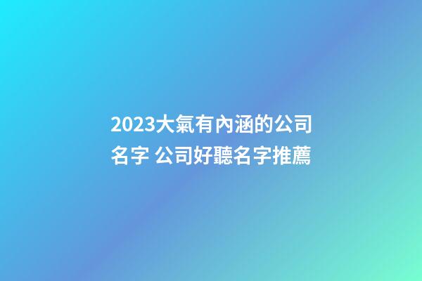 2023大氣有內涵的公司名字 公司好聽名字推薦-第1張-公司起名-玄機派